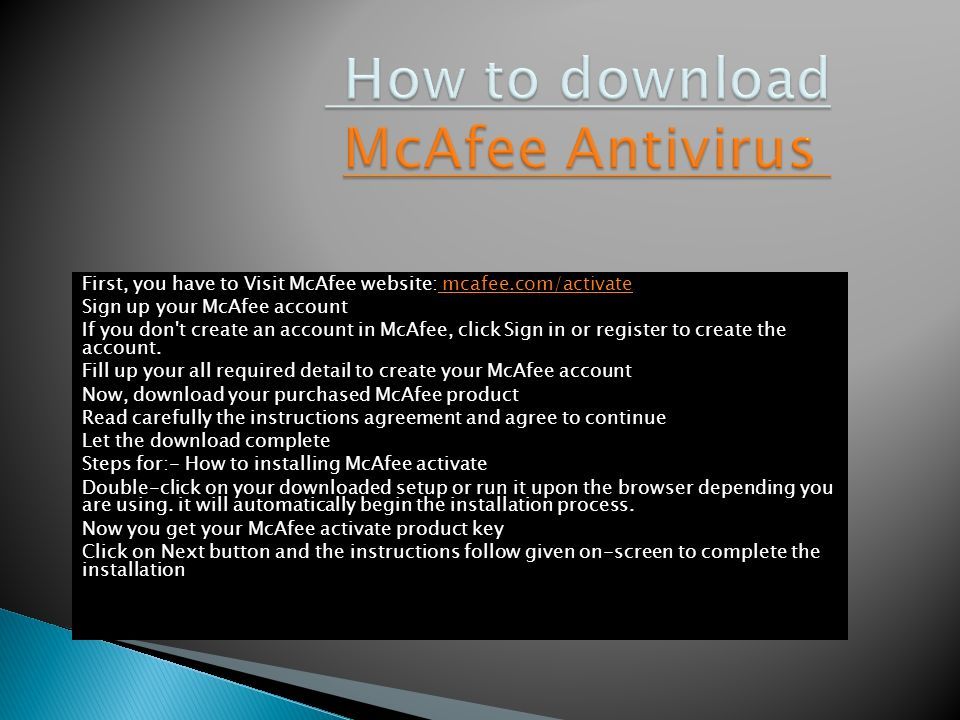 First, you have to Visit McAfee website: mcafee.com/activate mcafee.com/activate Sign up your McAfee account If you don t create an account in McAfee, click Sign in or register to create the account.