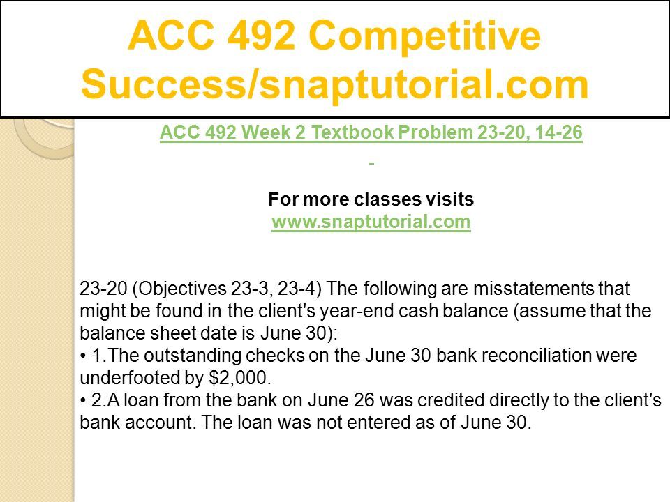 ACC 492 Competitive Success/snaptutorial.com ACC 492 Week 2 Textbook Problem 23-20, For more classes visits (Objectives 23-3, 23-4) The following are misstatements that might be found in the client s year-end cash balance (assume that the balance sheet date is June 30): 1.The outstanding checks on the June 30 bank reconciliation were underfooted by $2,000.