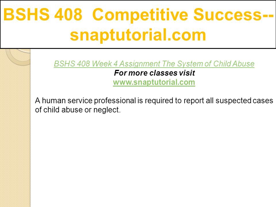 BSHS 408 Competitive Success-- snaptutorial.com BSHS 408 Week 4 Assignment The System of Child Abuse For more classes visit   A human service professional is required to report all suspected cases of child abuse or neglect.