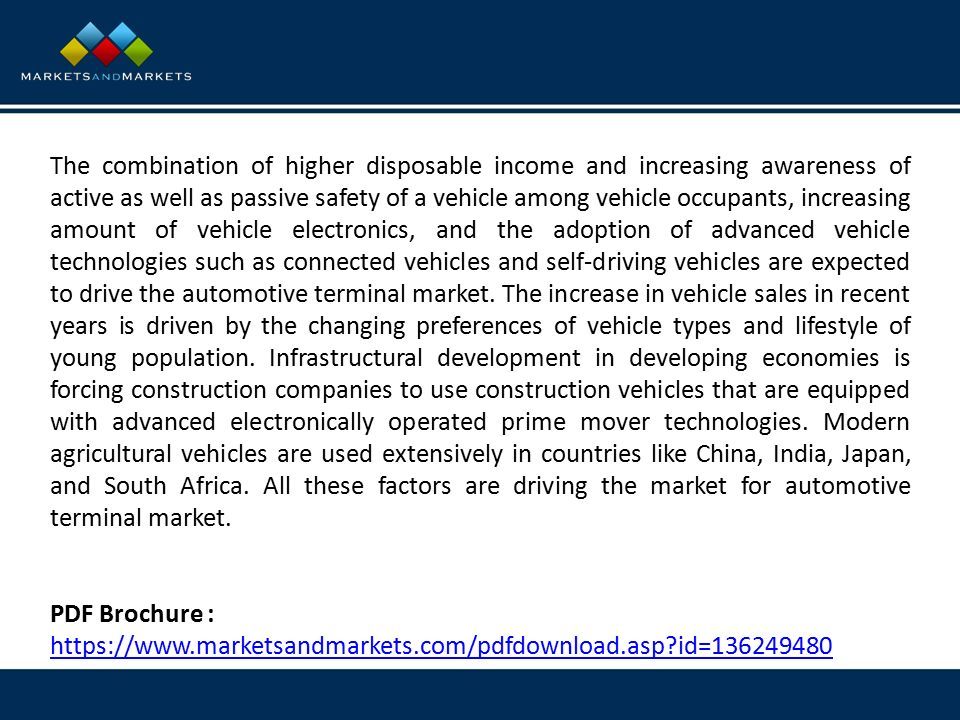 The combination of higher disposable income and increasing awareness of active as well as passive safety of a vehicle among vehicle occupants, increasing amount of vehicle electronics, and the adoption of advanced vehicle technologies such as connected vehicles and self-driving vehicles are expected to drive the automotive terminal market.