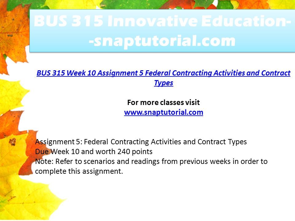 BUS 315 Innovative Education- -snaptutorial.com BUS 315 Week 10 Assignment 5 Federal Contracting Activities and Contract Types For more classes visit   Assignment 5: Federal Contracting Activities and Contract Types Due Week 10 and worth 240 points Note: Refer to scenarios and readings from previous weeks in order to complete this assignment.