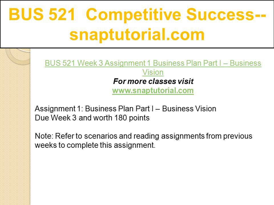 BUS 521 Week 3 Assignment 1 Business Plan Part I – Business Vision For more classes visit   Assignment 1: Business Plan Part I – Business Vision Due Week 3 and worth 180 points Note: Refer to scenarios and reading assignments from previous weeks to complete this assignment.