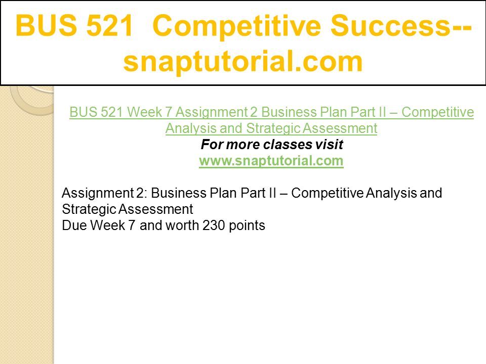 BUS 521 Competitive Success-- snaptutorial.com BUS 521 Week 7 Assignment 2 Business Plan Part II – Competitive Analysis and Strategic Assessment For more classes visit   Assignment 2: Business Plan Part II – Competitive Analysis and Strategic Assessment Due Week 7 and worth 230 points