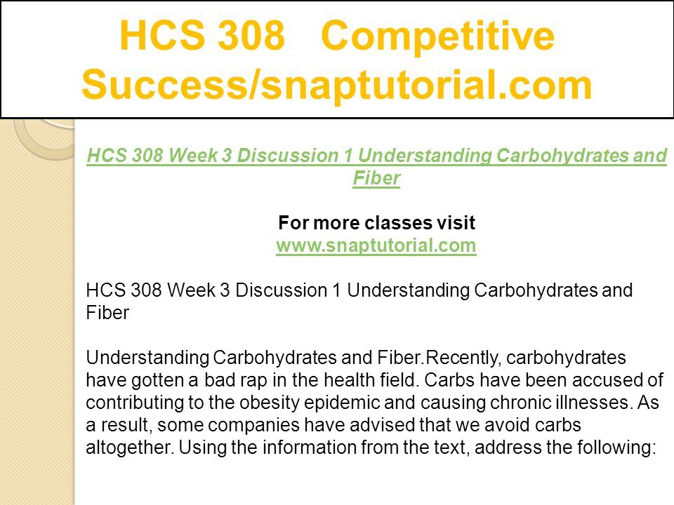 HCS 308 Competitive Success/snaptutorial.com HCS 308 Week 3 Discussion 1 Understanding Carbohydrates and Fiber For more classes visit   HCS 308 Week 3 Discussion 1 Understanding Carbohydrates and Fiber Understanding Carbohydrates and Fiber.Recently, carbohydrates have gotten a bad rap in the health field.