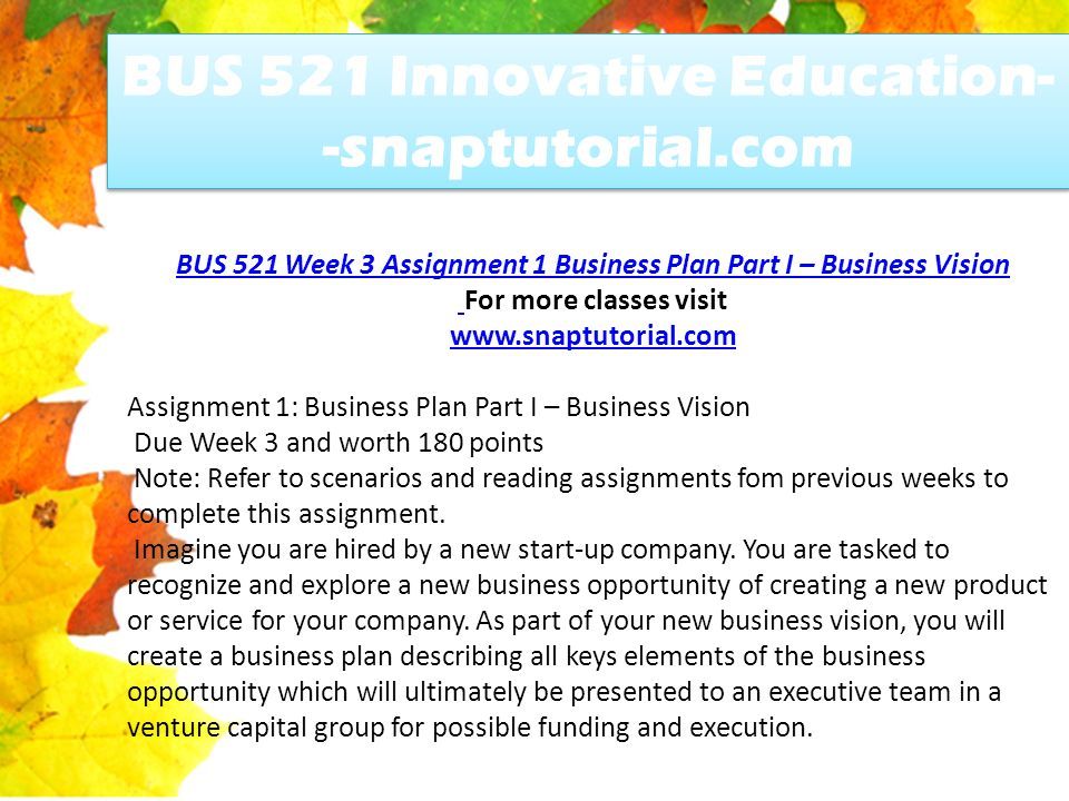 BUS 521 Week 3 Assignment 1 Business Plan Part I – Business Vision For more classes visit   Assignment 1: Business Plan Part I – Business Vision Due Week 3 and worth 180 points Note: Refer to scenarios and reading assignments fom previous weeks to complete this assignment.