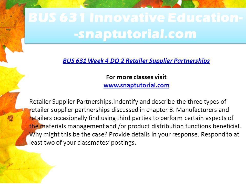 BUS 631 Innovative Education- -snaptutorial.com BUS 631 Week 4 DQ 2 Retailer Supplier Partnerships For more classes visit   Retailer Supplier Partnerships.Indentify and describe the three types of retailer supplier partnerships discussed in chapter 8.