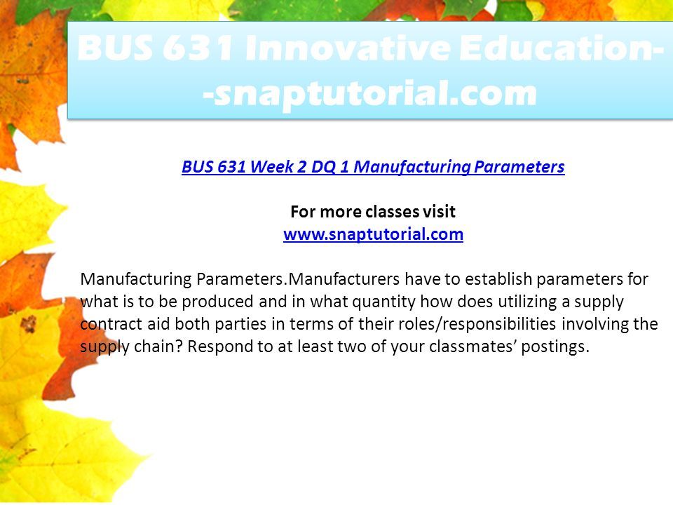 BUS 631 Innovative Education- -snaptutorial.com BUS 631 Week 2 DQ 1 Manufacturing Parameters For more classes visit   Manufacturing Parameters.Manufacturers have to establish parameters for what is to be produced and in what quantity how does utilizing a supply contract aid both parties in terms of their roles/responsibilities involving the supply chain.