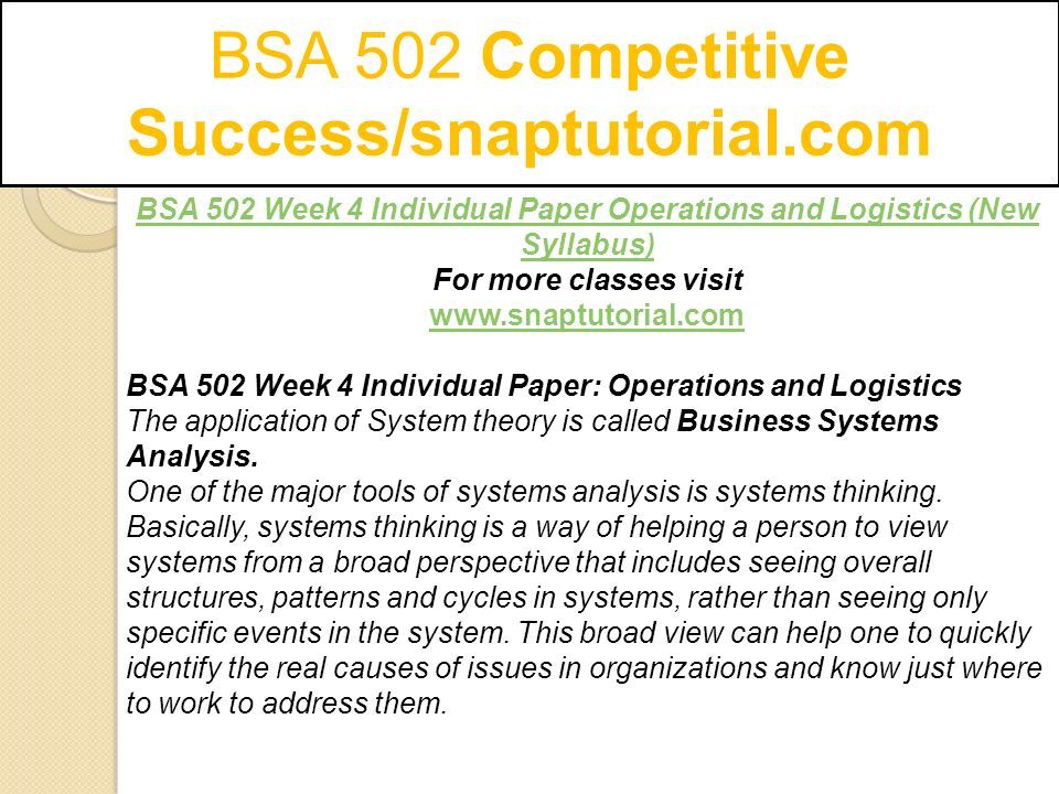 BSA 502 Competitive Success/snaptutorial.com BSA 502 Week 4 Individual Paper Operations and Logistics (New Syllabus) For more classes visit   BSA 502 Week 4 Individual Paper: Operations and Logistics The application of System theory is called Business Systems Analysis.