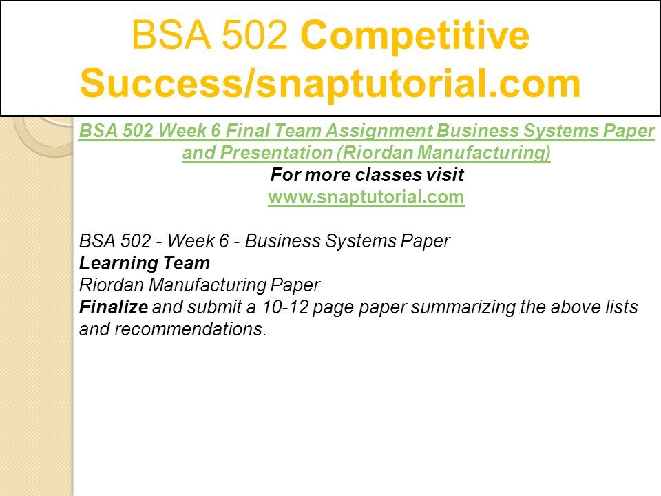BSA 502 Competitive Success/snaptutorial.com BSA 502 Week 6 Final Team Assignment Business Systems Paper and Presentation (Riordan Manufacturing) For more classes visit   BSA Week 6 - Business Systems Paper Learning Team Riordan Manufacturing Paper Finalize and submit a page paper summarizing the above lists and recommendations.