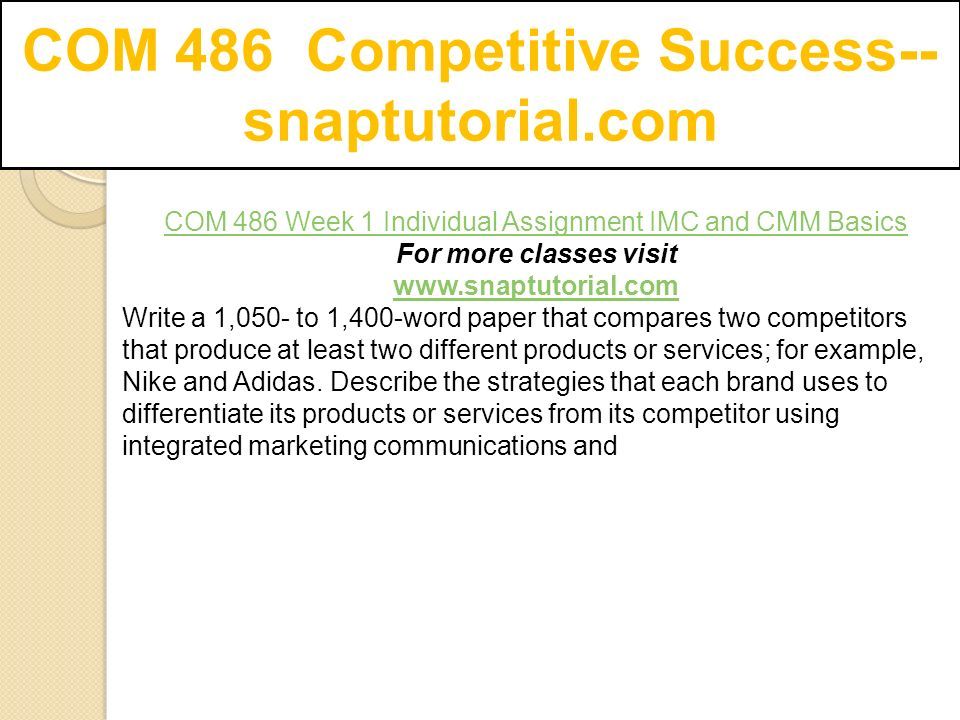 COM 486 Competitive Success-- snaptutorial.com COM 486 Week 1 Individual Assignment IMC and CMM Basics For more classes visit   Write a 1,050- to 1,400-word paper that compares two competitors that produce at least two different products or services; for example, Nike and Adidas.