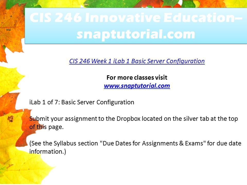 CIS 246 Innovative Education-- snaptutorial.com CIS 246 Week 1 iLab 1 Basic Server Configuration For more classes visit   iLab 1 of 7: Basic Server Configuration Submit your assignment to the Dropbox located on the silver tab at the top of this page.