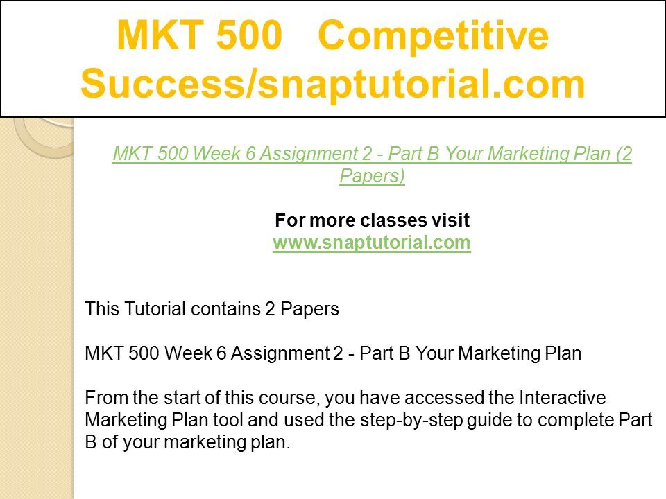 MKT 500 Competitive Success/snaptutorial.com MKT 500 Week 6 Assignment 2 - Part B Your Marketing Plan (2 Papers) For more classes visit   This Tutorial contains 2 Papers MKT 500 Week 6 Assignment 2 - Part B Your Marketing Plan From the start of this course, you have accessed the Interactive Marketing Plan tool and used the step-by-step guide to complete Part B of your marketing plan.