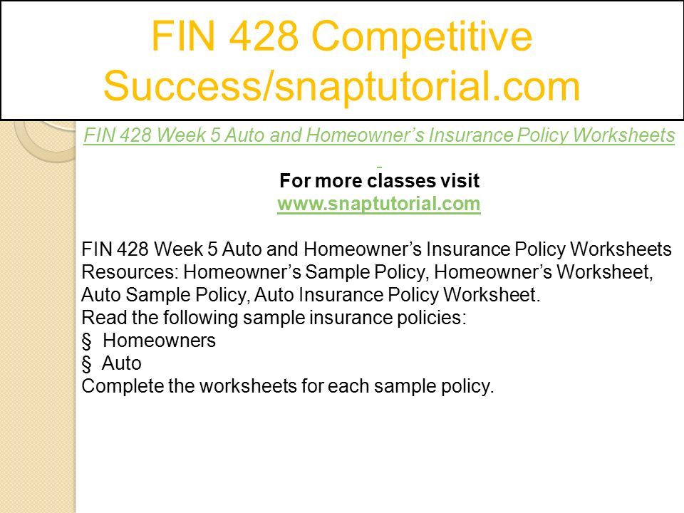 FIN 428 Competitive Success/snaptutorial.com FIN 428 Week 5 Auto and Homeowner’s Insurance Policy Worksheets For more classes visit   FIN 428 Week 5 Auto and Homeowner’s Insurance Policy Worksheets Resources: Homeowner’s Sample Policy, Homeowner’s Worksheet, Auto Sample Policy, Auto Insurance Policy Worksheet.