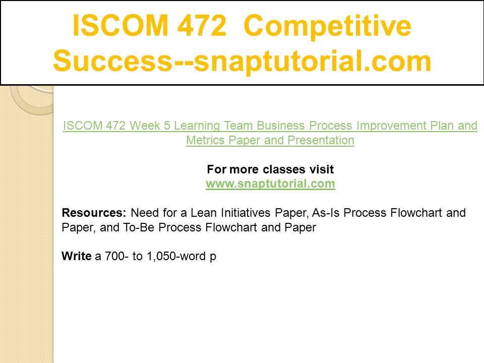 ISCOM 472 Competitive Success--snaptutorial.com ISCOM 472 Week 5 Learning Team Business Process Improvement Plan and Metrics Paper and Presentation For more classes visit   Resources: Need for a Lean Initiatives Paper, As-Is Process Flowchart and Paper, and To-Be Process Flowchart and Paper Write a 700- to 1,050-word p