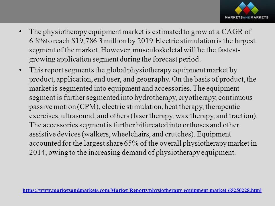 The physiotherapy equipment market is estimated to grow at a CAGR of 6.8%to reach $19,786.3 million by 2019.Electric stimulation is the largest segment of the market.