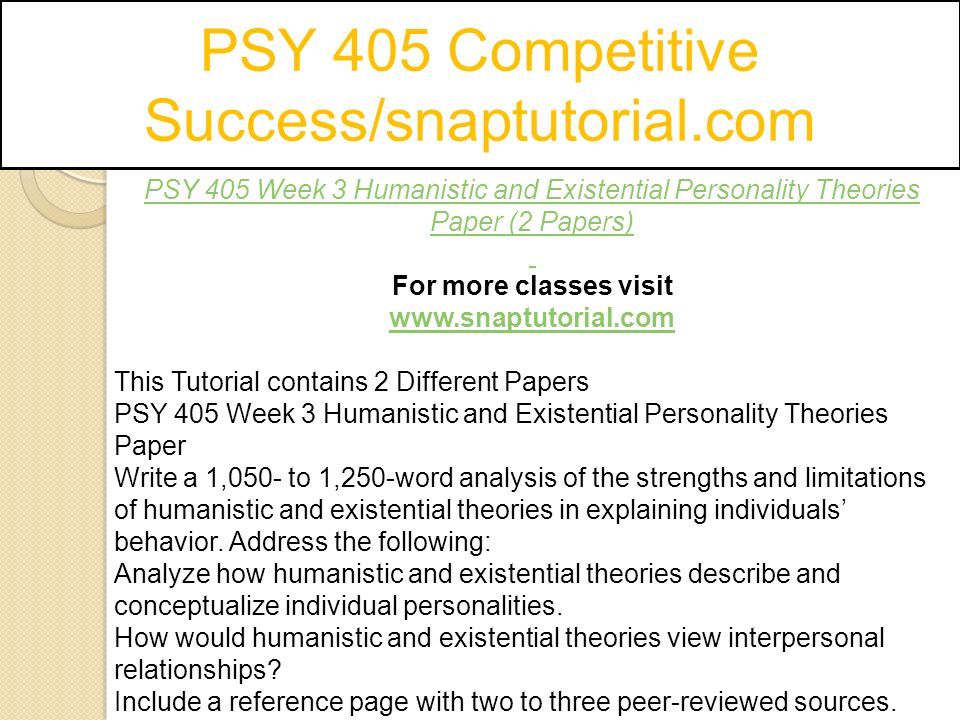 PSY 405 Competitive Success/snaptutorial.com PSY 405 Week 3 Humanistic and Existential Personality Theories Paper (2 Papers) For more classes visit   This Tutorial contains 2 Different Papers PSY 405 Week 3 Humanistic and Existential Personality Theories Paper Write a 1,050- to 1,250-word analysis of the strengths and limitations of humanistic and existential theories in explaining individuals’ behavior.
