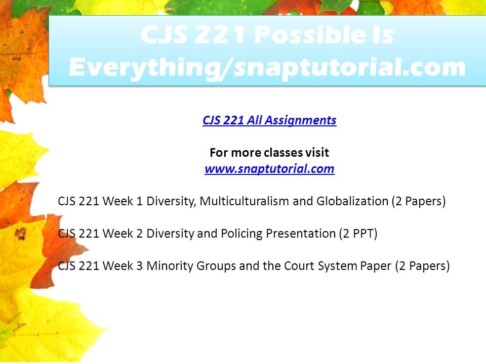 CJS 221 Possible Is Everything/snaptutorial.com CJS 221 All Assignments For more classes visit   CJS 221 Week 1 Diversity, Multiculturalism and Globalization (2 Papers) CJS 221 Week 2 Diversity and Policing Presentation (2 PPT) CJS 221 Week 3 Minority Groups and the Court System Paper (2 Papers)