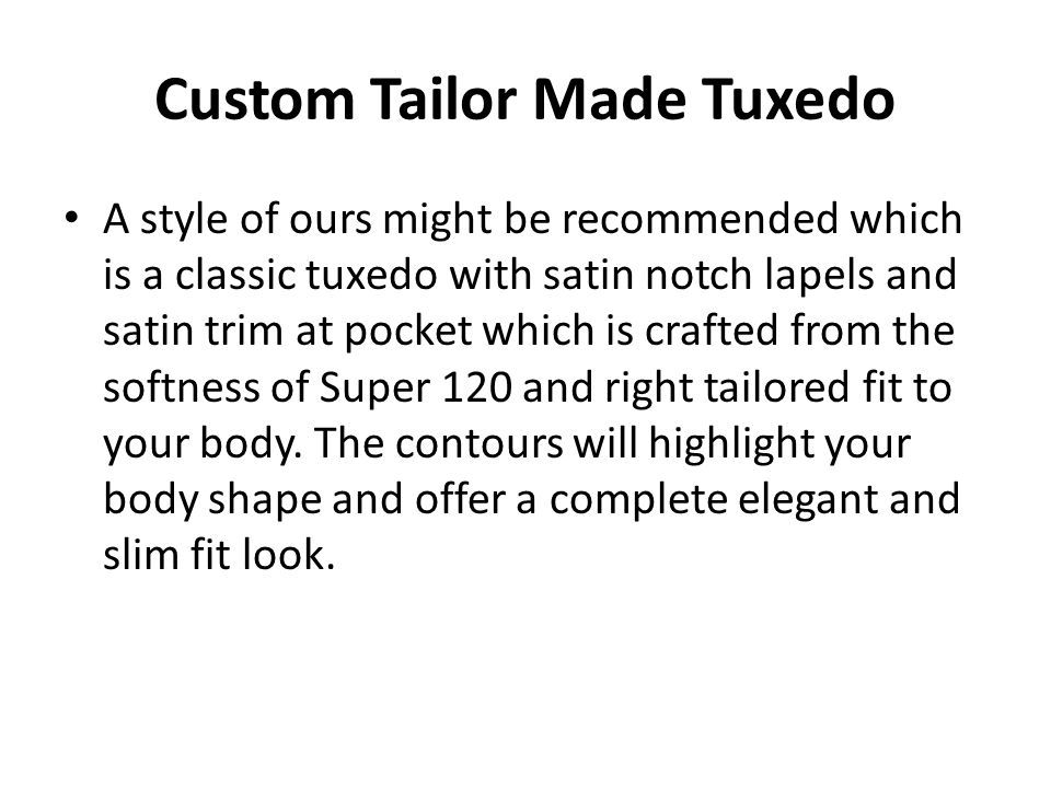 Custom Tailor Made Tuxedo A style of ours might be recommended which is a classic tuxedo with satin notch lapels and satin trim at pocket which is crafted from the softness of Super 120 and right tailored fit to your body.