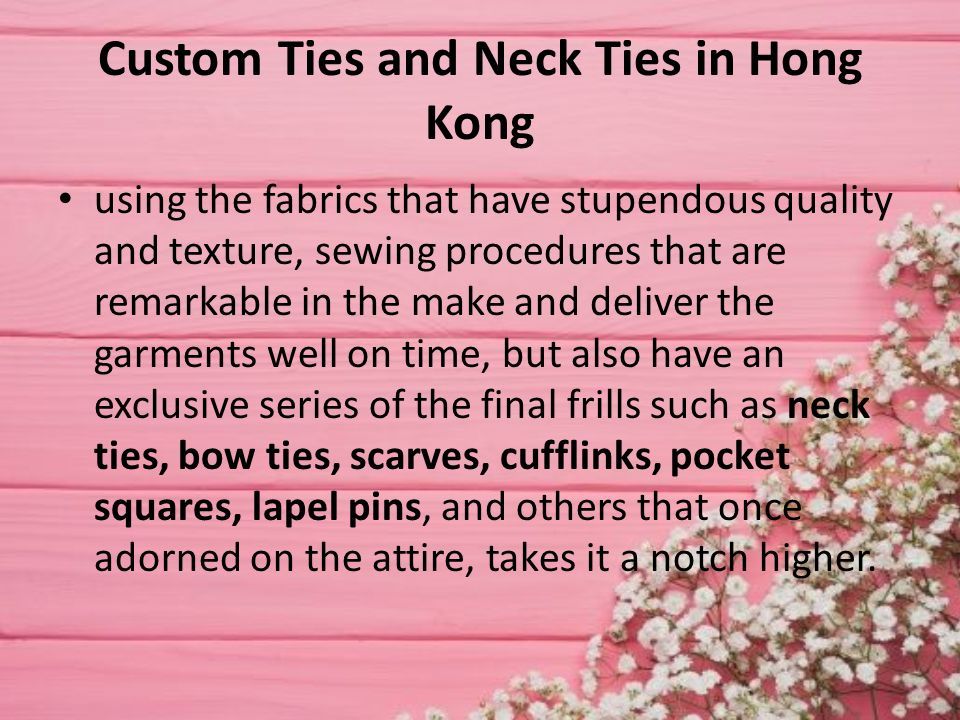 Custom Ties and Neck Ties in Hong Kong using the fabrics that have stupendous quality and texture, sewing procedures that are remarkable in the make and deliver the garments well on time, but also have an exclusive series of the final frills such as neck ties, bow ties, scarves, cufflinks, pocket squares, lapel pins, and others that once adorned on the attire, takes it a notch higher.