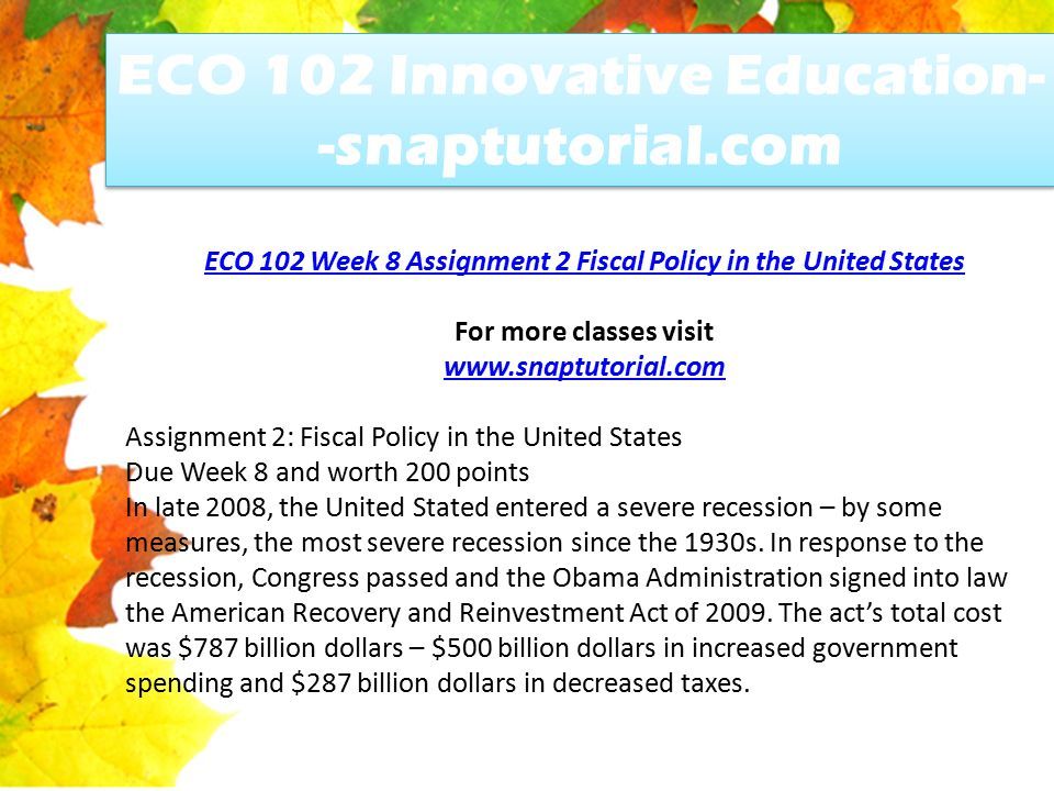 ECO 102 Week 8 Assignment 2 Fiscal Policy in the United States For more classes visit   Assignment 2: Fiscal Policy in the United States Due Week 8 and worth 200 points In late 2008, the United Stated entered a severe recession – by some measures, the most severe recession since the 1930s.