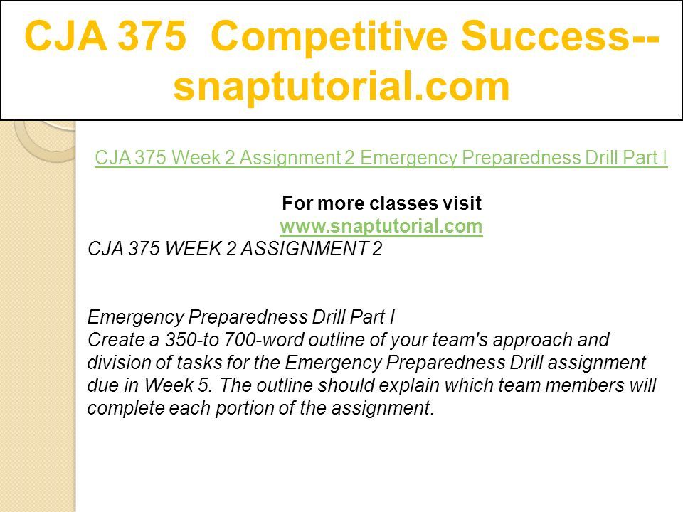 CJA 375 Competitive Success-- snaptutorial.com CJA 375 Week 2 Assignment 2 Emergency Preparedness Drill Part I For more classes visit   CJA 375 WEEK 2 ASSIGNMENT 2 Emergency Preparedness Drill Part I Create a 350-to 700-word outline of your team s approach and division of tasks for the Emergency Preparedness Drill assignment due in Week 5.
