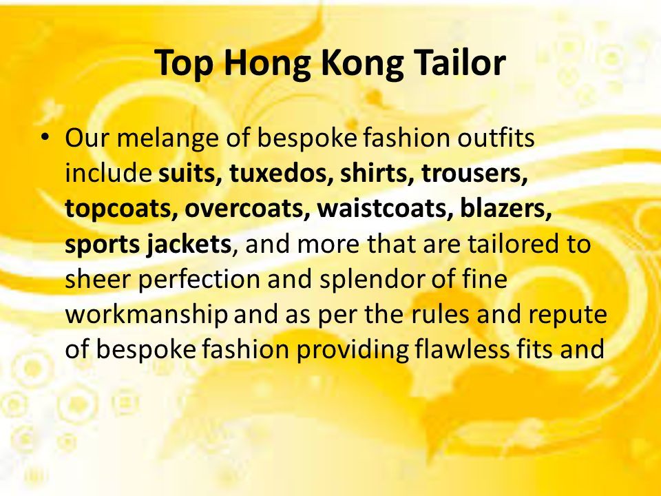 Top Hong Kong Tailor Our melange of bespoke fashion outfits include suits, tuxedos, shirts, trousers, topcoats, overcoats, waistcoats, blazers, sports jackets, and more that are tailored to sheer perfection and splendor of fine workmanship and as per the rules and repute of bespoke fashion providing flawless fits and