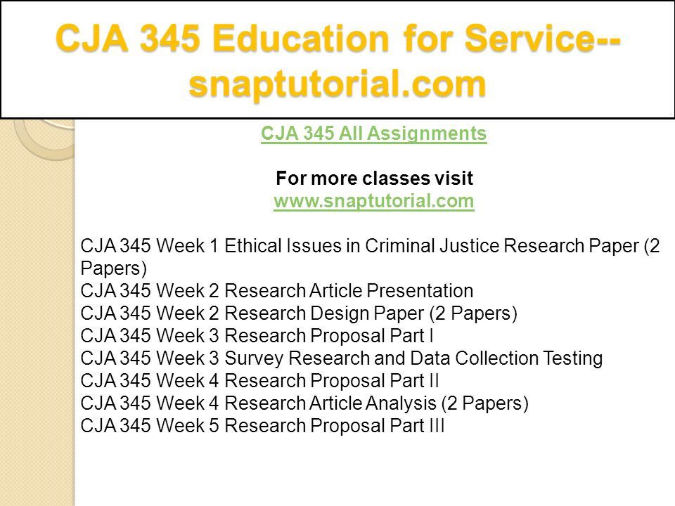 CJA 345 All Assignments For more classes visit   CJA 345 Week 1 Ethical Issues in Criminal Justice Research Paper (2 Papers) CJA 345 Week 2 Research Article Presentation CJA 345 Week 2 Research Design Paper (2 Papers) CJA 345 Week 3 Research Proposal Part I CJA 345 Week 3 Survey Research and Data Collection Testing CJA 345 Week 4 Research Proposal Part II CJA 345 Week 4 Research Article Analysis (2 Papers) CJA 345 Week 5 Research Proposal Part III