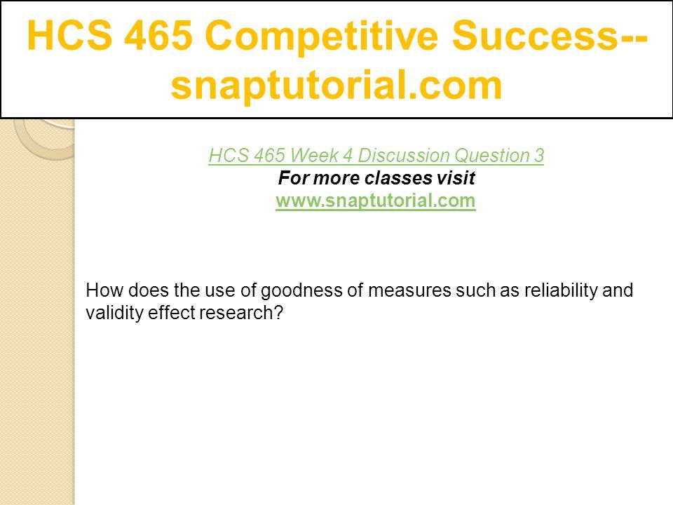 HCS 465 Competitive Success-- snaptutorial.com HCS 465 Week 4 Discussion Question 3 For more classes visit   How does the use of goodness of measures such as reliability and validity effect research