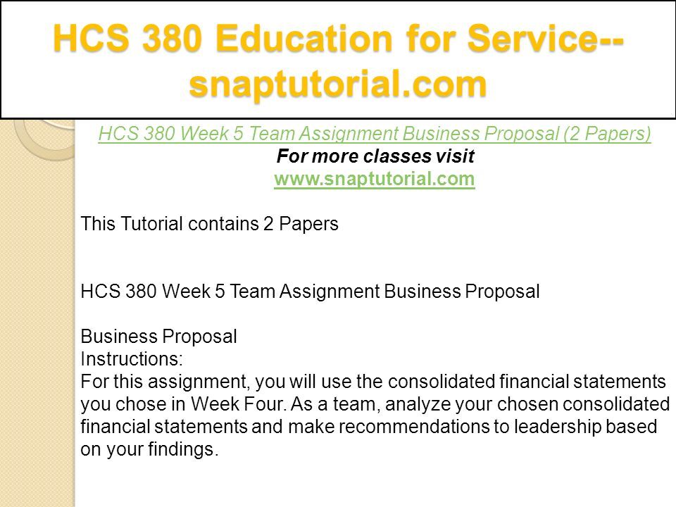 HCS 380 Education for Service-- snaptutorial.com HCS 380 Week 5 Team Assignment Business Proposal (2 Papers) For more classes visit   This Tutorial contains 2 Papers HCS 380 Week 5 Team Assignment Business Proposal Business Proposal Instructions: For this assignment, you will use the consolidated financial statements you chose in Week Four.