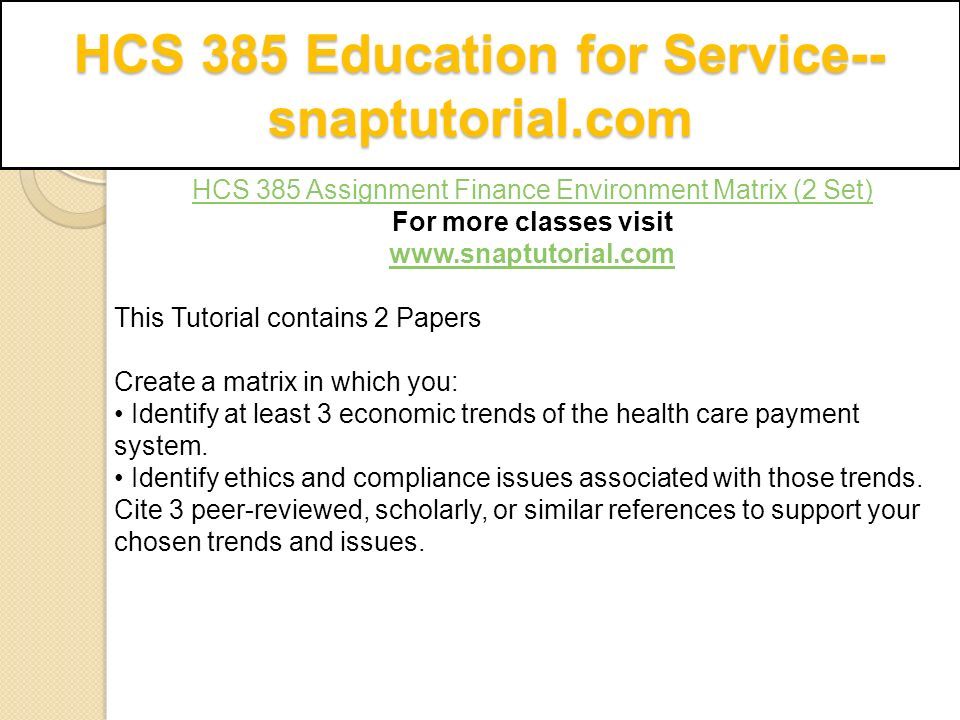 HCS 385 Education for Service-- snaptutorial.com HCS 385 Assignment Finance Environment Matrix (2 Set) For more classes visit   This Tutorial contains 2 Papers Create a matrix in which you: Identify at least 3 economic trends of the health care payment system.