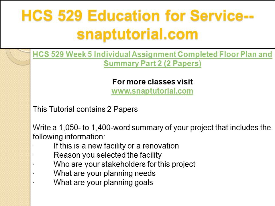 HCS 529 Education for Service-- snaptutorial.com HCS 529 Week 5 Individual Assignment Completed Floor Plan and Summary Part 2 (2 Papers) For more classes visit   This Tutorial contains 2 Papers Write a 1,050- to 1,400-word summary of your project that includes the following information: · If this is a new facility or a renovation · Reason you selected the facility · Who are your stakeholders for this project · What are your planning needs · What are your planning goals