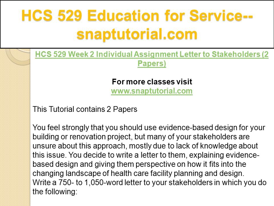 HCS 529 Education for Service-- snaptutorial.com HCS 529 Week 2 Individual Assignment Letter to Stakeholders (2 Papers) For more classes visit   This Tutorial contains 2 Papers You feel strongly that you should use evidence-based design for your building or renovation project, but many of your stakeholders are unsure about this approach, mostly due to lack of knowledge about this issue.