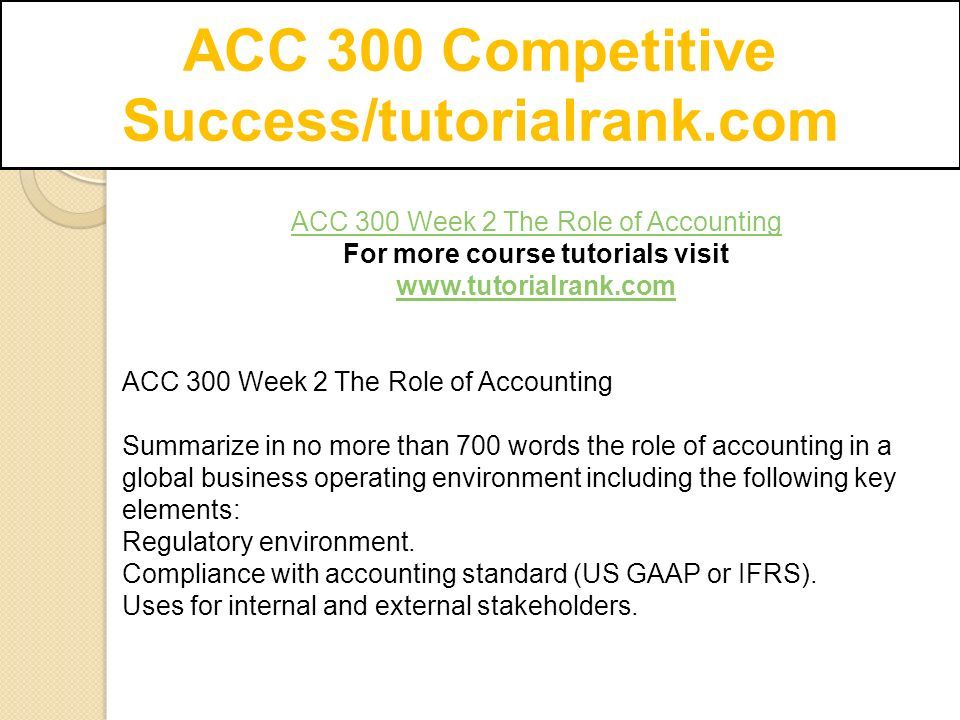 ACC 300 Competitive Success/tutorialrank.com ACC 300 Week 2 The Role of Accounting For more course tutorials visit   ACC 300 Week 2 The Role of Accounting Summarize in no more than 700 words the role of accounting in a global business operating environment including the following key elements: Regulatory environment.