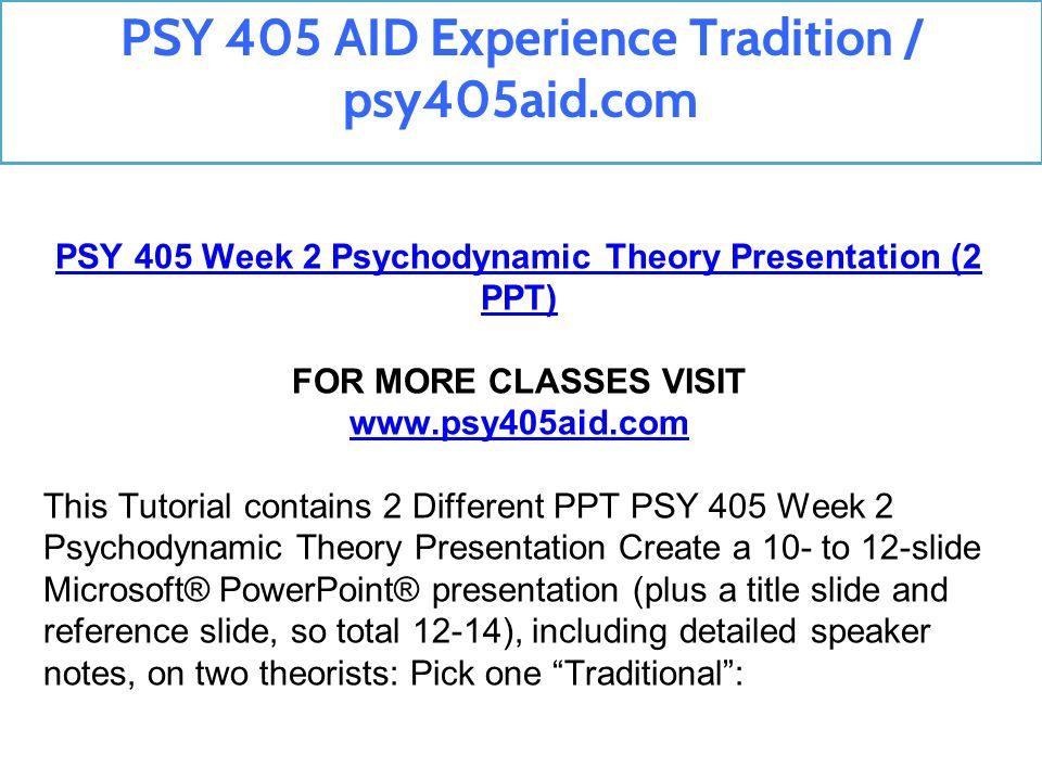 PSY 405 Week 2 Psychodynamic Theory Presentation (2 PPT) FOR MORE CLASSES VISIT   This Tutorial contains 2 Different PPT PSY 405 Week 2 Psychodynamic Theory Presentation Create a 10- to 12-slide Microsoft® PowerPoint® presentation (plus a title slide and reference slide, so total 12-14), including detailed speaker notes, on two theorists: Pick one Traditional : PSY 405 AID Experience Tradition / psy405aid.com