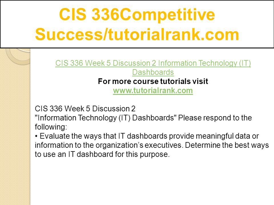 CIS 336Competitive Success/tutorialrank.com CIS 336 Week 5 Discussion 2 Information Technology (IT) Dashboards For more course tutorials visit   CIS 336 Week 5 Discussion 2 Information Technology (IT) Dashboards Please respond to the following: Evaluate the ways that IT dashboards provide meaningful data or information to the organization’s executives.