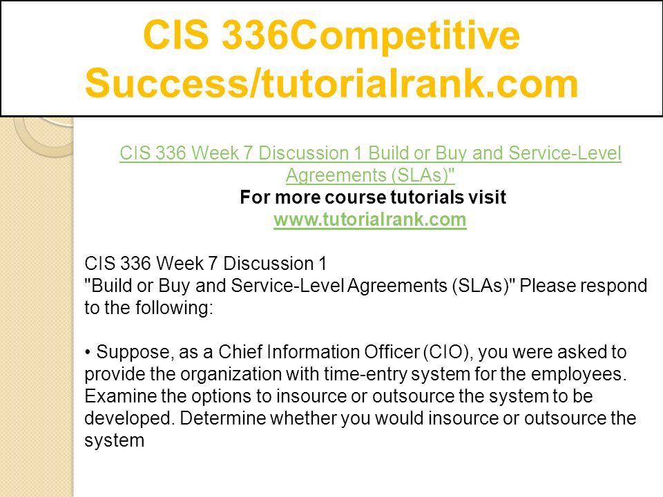 CIS 336Competitive Success/tutorialrank.com CIS 336 Week 7 Discussion 1 Build or Buy and Service-Level Agreements (SLAs) For more course tutorials visit   CIS 336 Week 7 Discussion 1 Build or Buy and Service-Level Agreements (SLAs) Please respond to the following: Suppose, as a Chief Information Officer (CIO), you were asked to provide the organization with time-entry system for the employees.