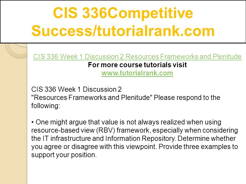 CIS 336Competitive Success/tutorialrank.com CIS 336 Week 1 Discussion 2 Resources Frameworks and Plenitude For more course tutorials visit   CIS 336 Week 1 Discussion 2 Resources Frameworks and Plenitude Please respond to the following: One might argue that value is not always realized when using resource-based view (RBV) framework, especially when considering the IT infrastructure and Information Repository.