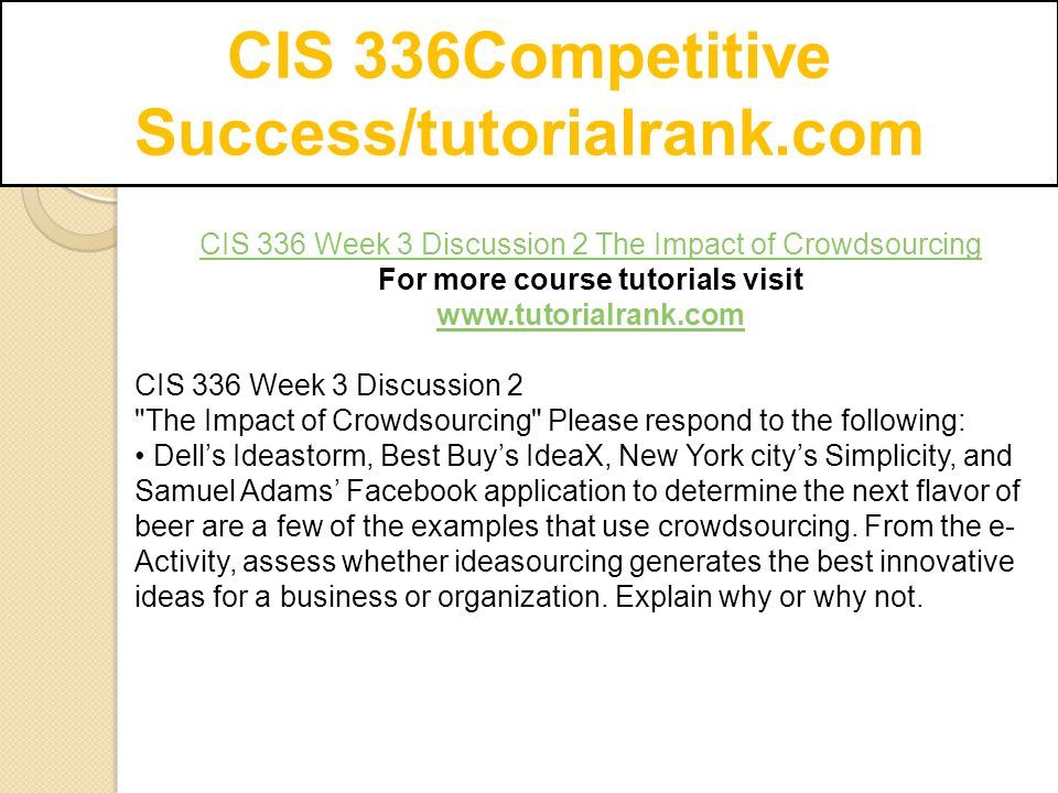 CIS 336Competitive Success/tutorialrank.com CIS 336 Week 3 Discussion 2 The Impact of Crowdsourcing For more course tutorials visit   CIS 336 Week 3 Discussion 2 The Impact of Crowdsourcing Please respond to the following: Dell’s Ideastorm, Best Buy’s IdeaX, New York city’s Simplicity, and Samuel Adams’ Facebook application to determine the next flavor of beer are a few of the examples that use crowdsourcing.