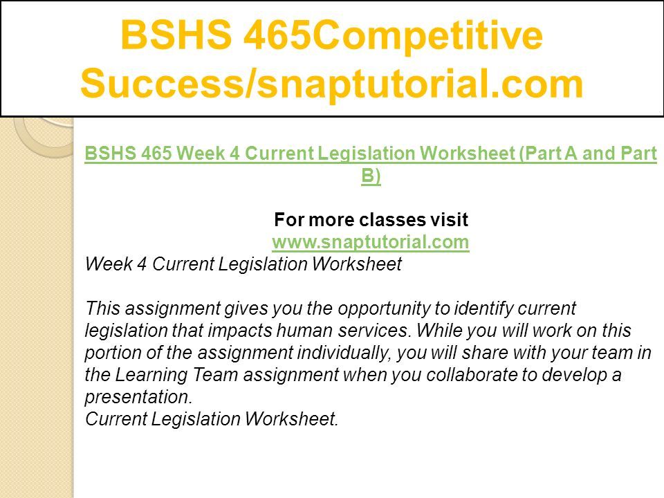 BSHS 465Competitive Success/snaptutorial.com BSHS 465 Week 4 Current Legislation Worksheet (Part A and Part B) For more classes visit   Week 4 Current Legislation Worksheet This assignment gives you the opportunity to identify current legislation that impacts human services.