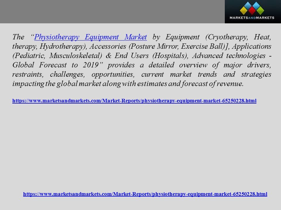The Physiotherapy Equipment Market by Equipment (Cryotherapy, Heat, therapy, Hydrotherapy), Accessories (Posture Mirror, Exercise Ball)], Applications (Pediatric, Musculoskeletal) & End Users (Hospitals), Advanced technologies - Global Forecast to 2019 provides a detailed overview of major drivers, restraints, challenges, opportunities, current market trends and strategies impacting the global market along with estimates and forecast of revenue.Physiotherapy Equipment Market