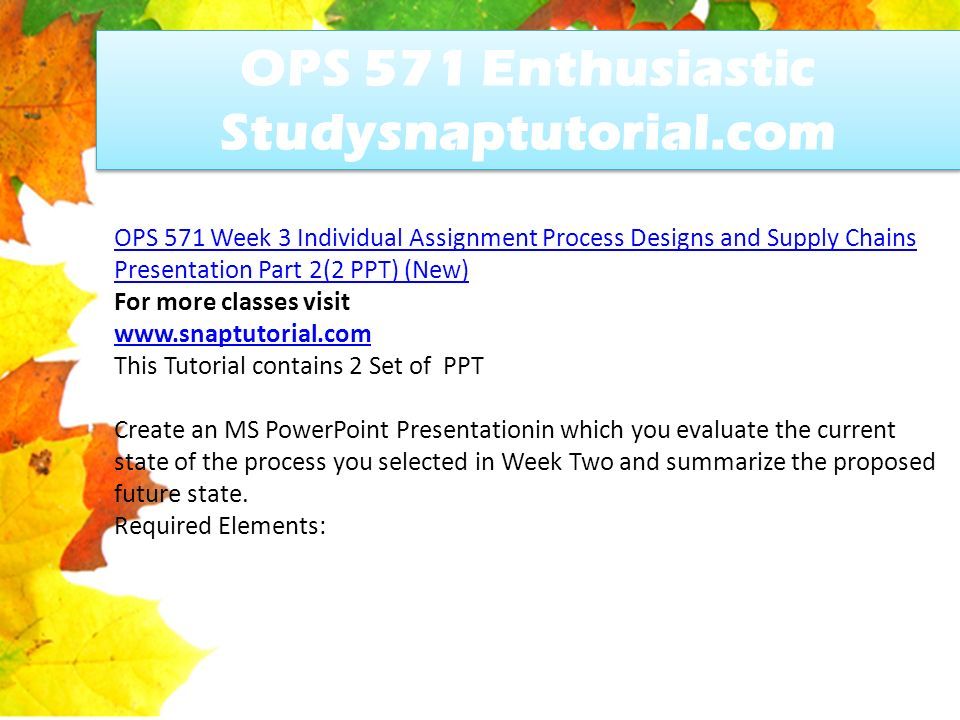 OPS 571 Enthusiastic Studysnaptutorial.com OPS 571 Week 3 Individual Assignment Process Designs and Supply Chains Presentation Part 2(2 PPT) (New) For more classes visit   This Tutorial contains 2 Set of PPT Create an MS PowerPoint Presentationin which you evaluate the current state of the process you selected in Week Two and summarize the proposed future state.