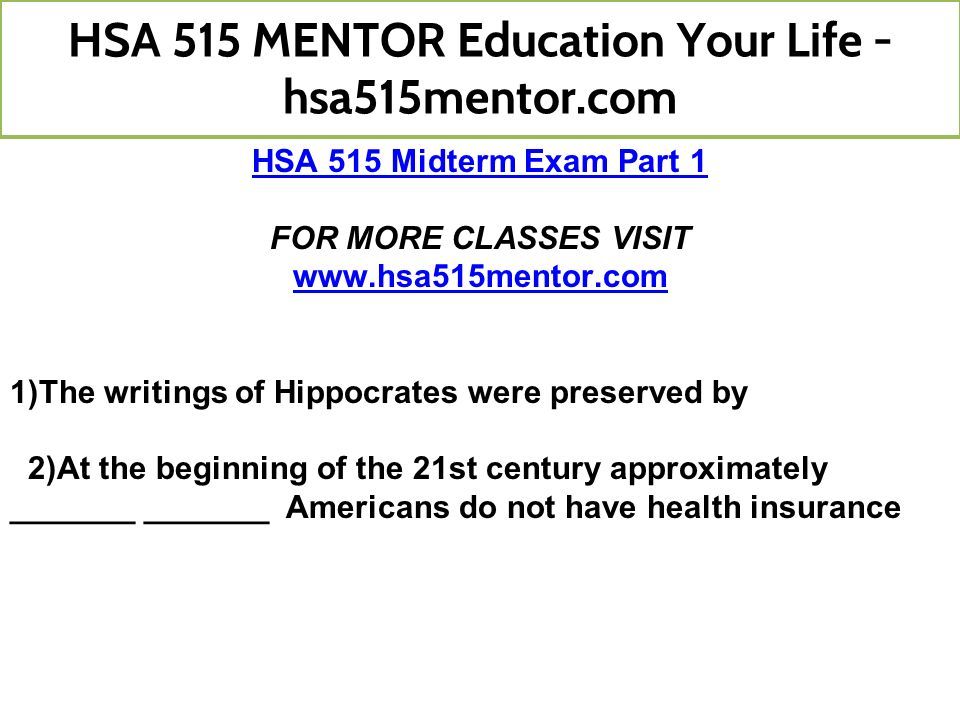 HSA 515 Midterm Exam Part 1 FOR MORE CLASSES VISIT   1)The writings of Hippocrates were preserved by 2)At the beginning of the 21st century approximately _______ _______ Americans do not have health insurance HSA 515 MENTOR Education Your Life - hsa515mentor.com