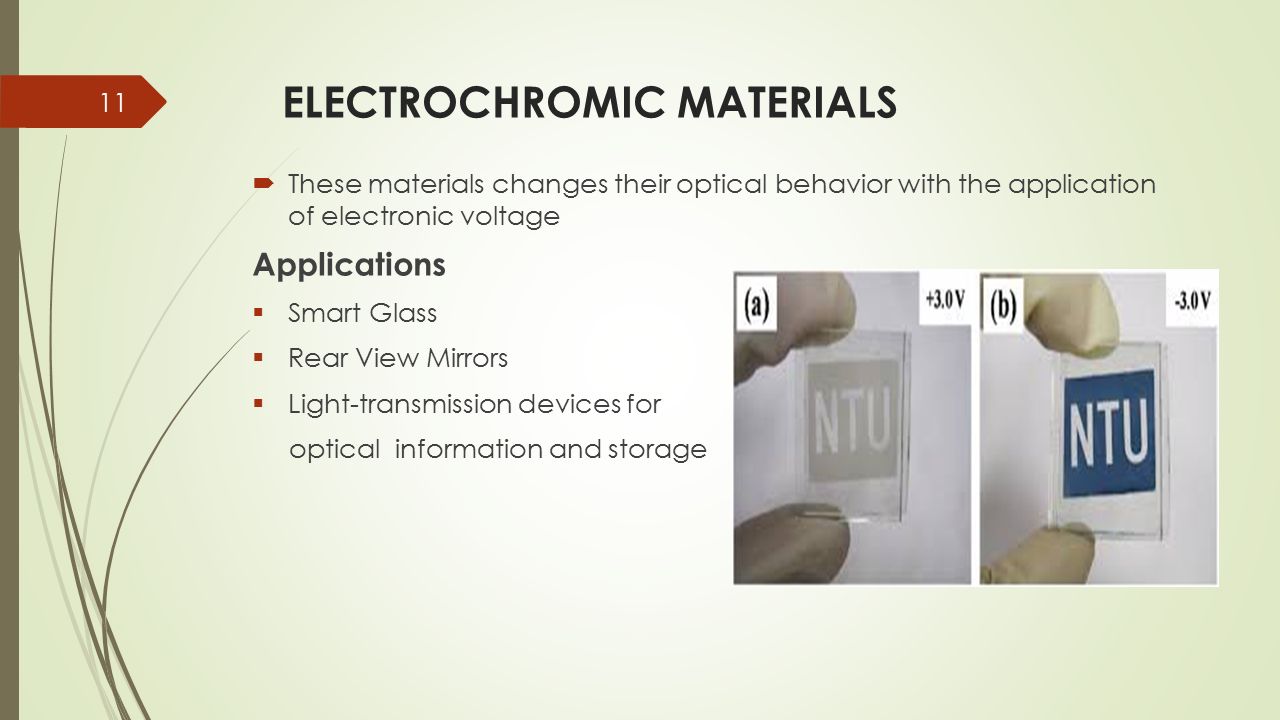 ELECTROCHROMIC MATERIALS  These materials changes their optical behavior with the application of electronic voltage Applications  Smart Glass  Rear View Mirrors  Light-transmission devices for optical information and storage 11