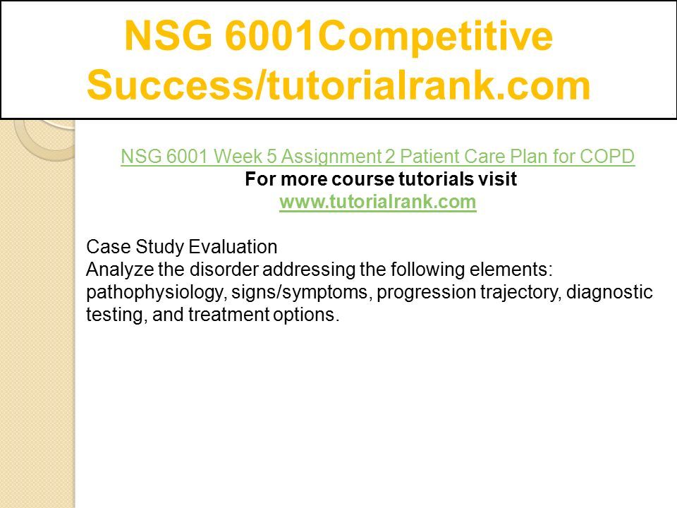 NSG 6001Competitive Success/tutorialrank.com NSG 6001 Week 5 Assignment 2 Patient Care Plan for COPD For more course tutorials visit   Case Study Evaluation Analyze the disorder addressing the following elements: pathophysiology, signs/symptoms, progression trajectory, diagnostic testing, and treatment options.