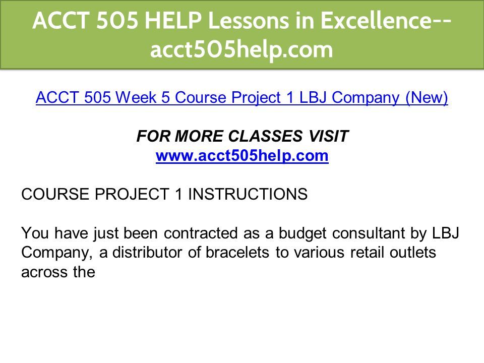 ACCT 505 Week 5 Course Project 1 LBJ Company (New) FOR MORE CLASSES VISIT   COURSE PROJECT 1 INSTRUCTIONS You have just been contracted as a budget consultant by LBJ Company, a distributor of bracelets to various retail outlets across the ACCT 505 HELP Lessons in Excellence-- acct505help.com