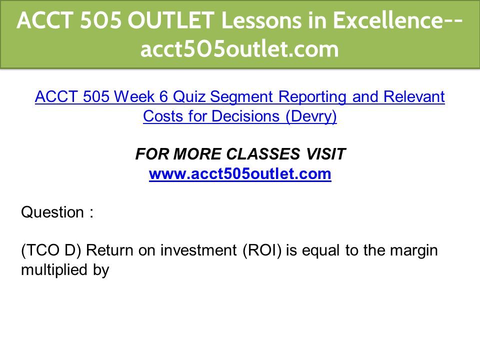 ACCT 505 Week 6 Quiz Segment Reporting and Relevant Costs for Decisions (Devry) FOR MORE CLASSES VISIT   Question : (TCO D) Return on investment (ROI) is equal to the margin multiplied by ACCT 505 OUTLET Lessons in Excellence-- acct505outlet.com