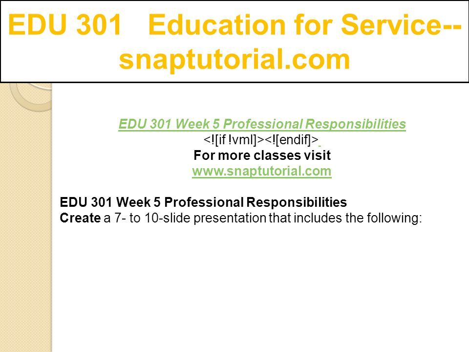 EDU 301 Education for Service-- snaptutorial.com EDU 301 Week 5 Professional Responsibilities For more classes visit   EDU 301 Week 5 Professional Responsibilities Create a 7- to 10-slide presentation that includes the following: