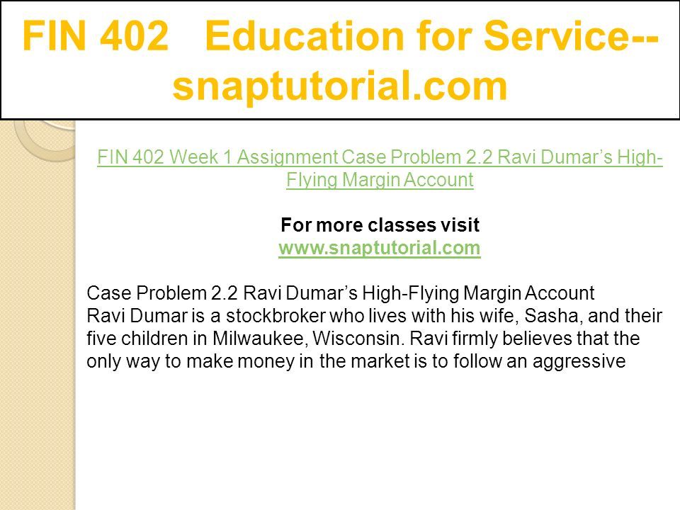 FIN 402 Education for Service-- snaptutorial.com FIN 402 Week 1 Assignment Case Problem 2.2 Ravi Dumar’s High- Flying Margin Account For more classes visit   Case Problem 2.2 Ravi Dumar’s High-Flying Margin Account Ravi Dumar is a stockbroker who lives with his wife, Sasha, and their five children in Milwaukee, Wisconsin.