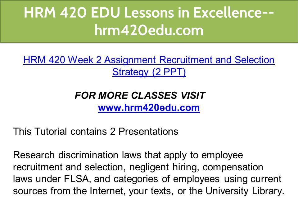 HRM 420 Week 2 Assignment Recruitment and Selection Strategy (2 PPT) FOR MORE CLASSES VISIT   This Tutorial contains 2 Presentations Research discrimination laws that apply to employee recruitment and selection, negligent hiring, compensation laws under FLSA, and categories of employees using current sources from the Internet, your texts, or the University Library.