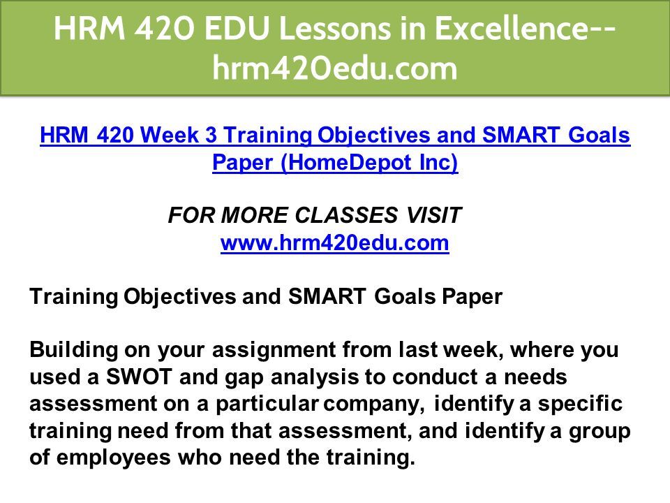 HRM 420 Week 3 Training Objectives and SMART Goals Paper (HomeDepot Inc) FOR MORE CLASSES VISIT   Training Objectives and SMART Goals Paper Building on your assignment from last week, where you used a SWOT and gap analysis to conduct a needs assessment on a particular company, identify a specific training need from that assessment, and identify a group of employees who need the training.